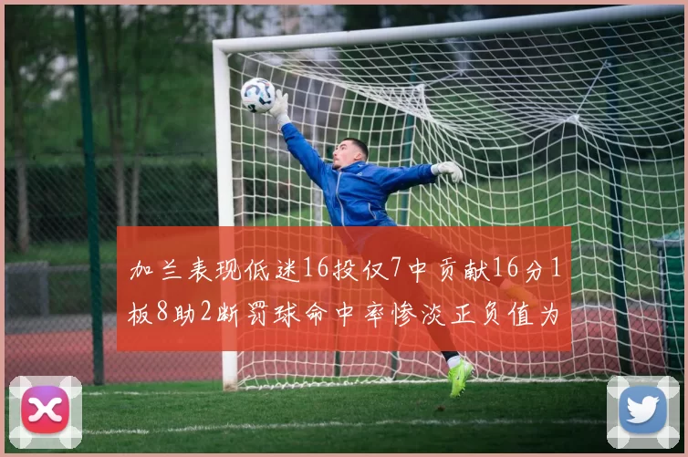 加兰表现低迷16投仅7中贡献16分1板8助2断罚球命中率惨淡正负值为负24