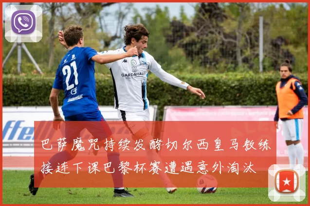 巴萨魔咒持续发酵切尔西皇马教练接连下课巴黎杯赛遭遇意外淘汰