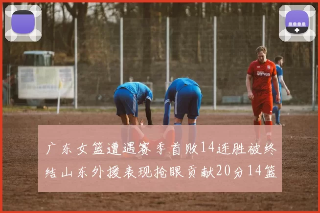 广东女篮遭遇赛季首败14连胜被终结山东外援表现抢眼贡献20分14篮板5助攻