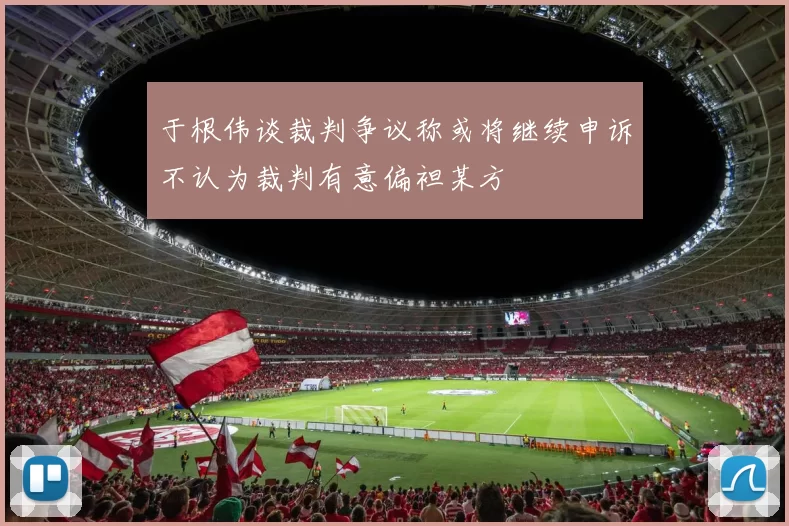 于根伟谈裁判争议称或将继续申诉不认为裁判有意偏袒某方