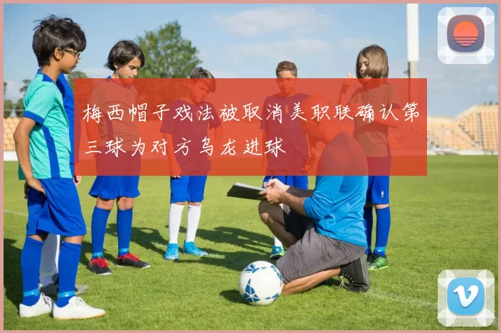 梅西帽子戏法被取消美职联确认第三球为对方乌龙进球