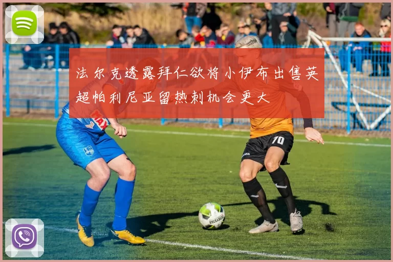 法尔克透露拜仁欲将小伊布出售英超帕利尼亚留热刺机会更大