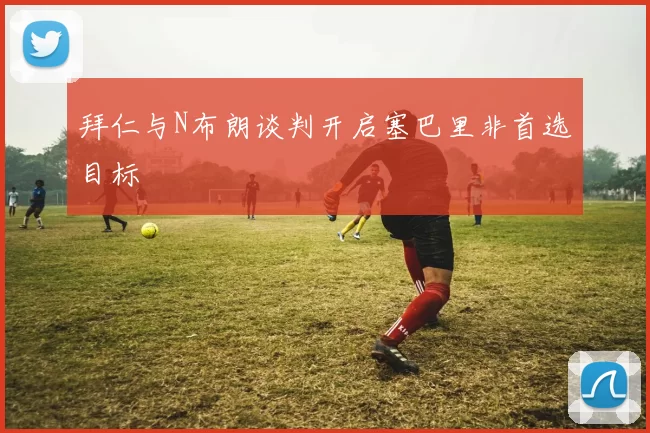 拜仁与N布朗谈判开启塞巴里非首选目标