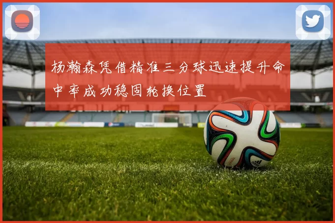 杨瀚森凭借精准三分球迅速提升命中率成功稳固轮换位置