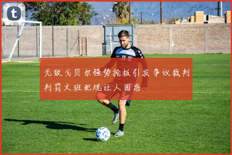 无敌戈贝尔强势抢板引发争议裁判判罚文班犯规让人困惑