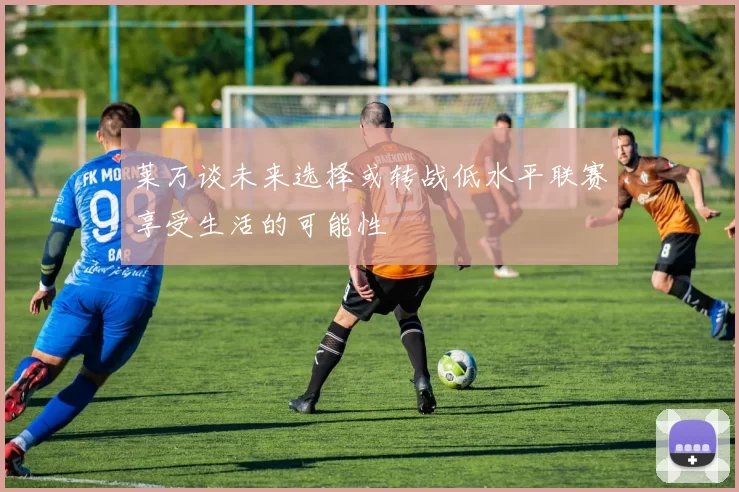 莱万谈未来选择或转战低水平联赛享受生活的可能性
